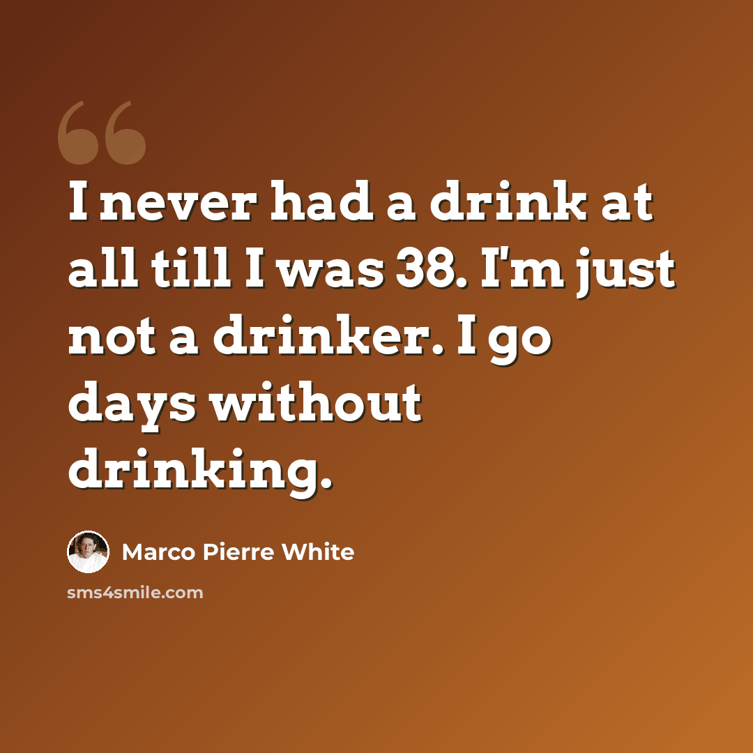 “I never had a drink at all till I was 38. I'm just not a drinker. I go days without drinking.” quote by Marco Pierre White