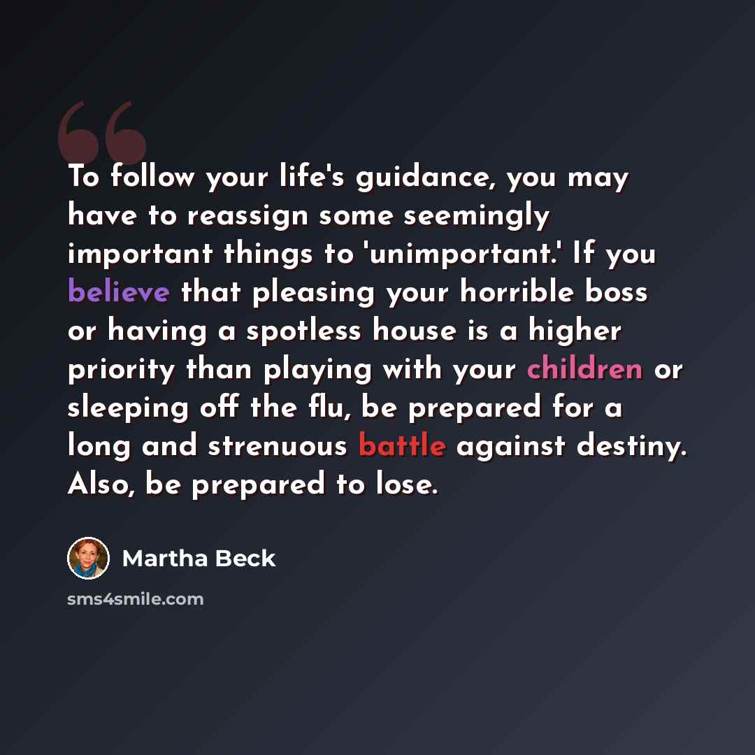 “To follow your life's guidance, you may have to reassign some seemingly important things to 'unimportant.' If you believe that pleasing your horrible boss or having a spotless house is a higher priority than playing with your children or sleeping off the flu, be prepared for a long and strenuous…” quote by Martha Beck