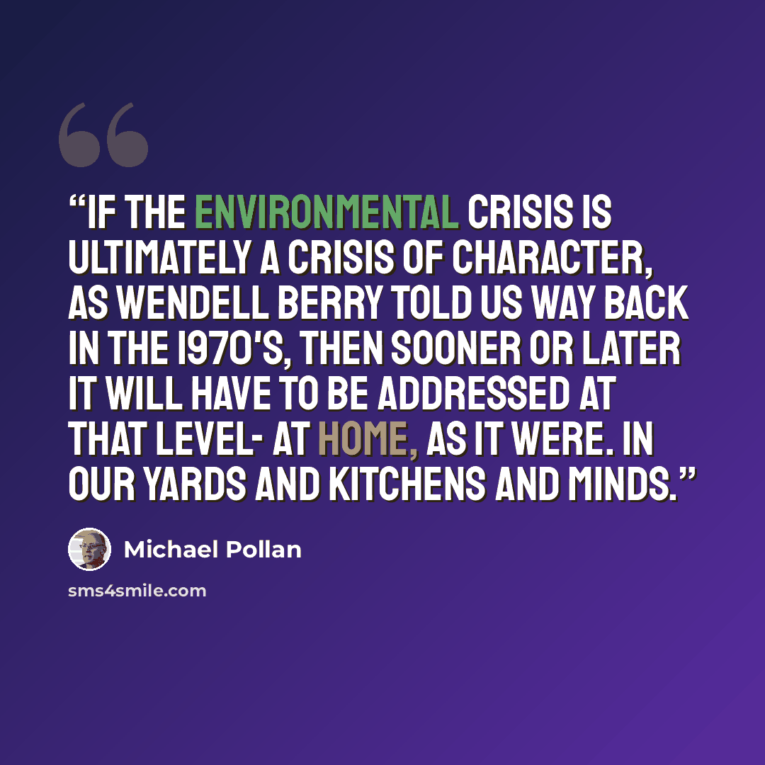 “If the environmental crisis is ultimately a crisis of character, as Wendell Berry told us way back in the 1970's, then sooner or later it will have to be addressed at that level- at home, as it were. In our yards and kitchens and minds.” quote by Michael Pollan