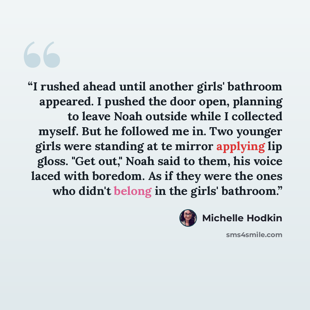 “I rushed ahead until another girls' bathroom appeared. I pushed the door open, planning to leave Noah outside while I collected myself. But he followed me in. Two younger girls were standing at te mirror applying lip gloss. "Get out," Noah said to them, his voice laced with boredom. As if they…” quote by Michelle Hodkin