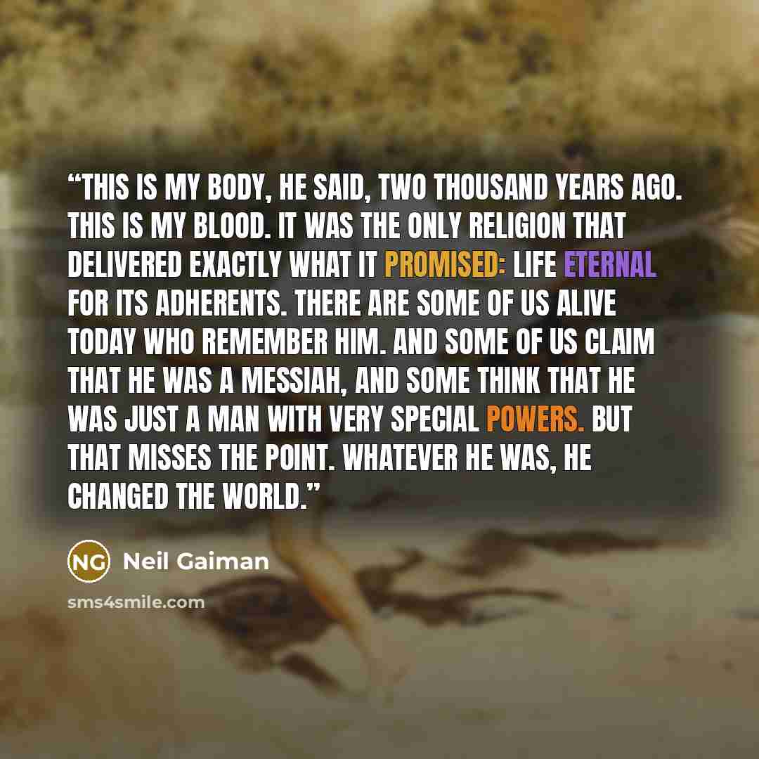 “This is my body, he said, two thousand years ago. This is my blood. It was the only religion that delivered exactly what it promised: life eternal for its adherents. There are some of us alive today who remember him. And some of us claim that he was a messiah, and some think that he was just a man…” quote by Neil Gaiman