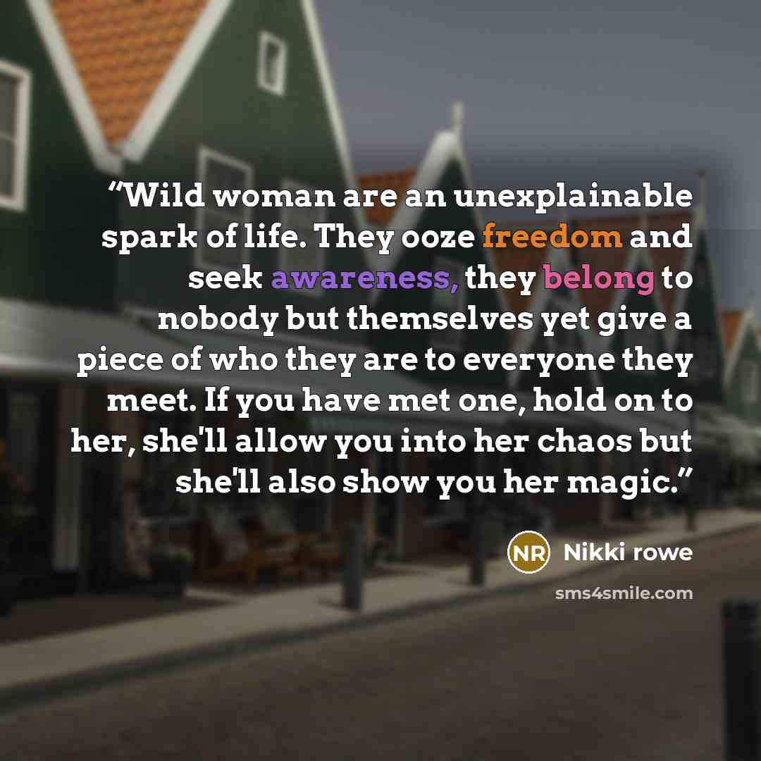 “Wild woman are an unexplainable spark of life. They ooze freedom and seek awareness, they belong to nobody but themselves yet give a piece of who they are to everyone they meet. If you have met one, hold on to her, she'll allow you into her chaos but she'll also show you her magic.” quote by Nikki Rowe