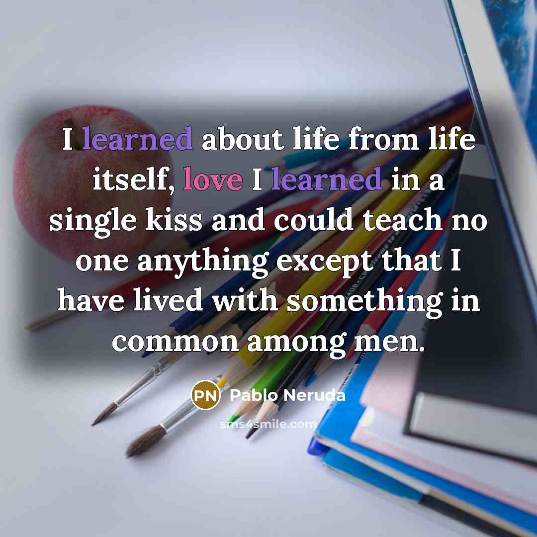 “I learned about life from life itself, love I learned in a single kiss and could teach no one anything except that I have lived with something in common among men.” quote by Pablo Neruda