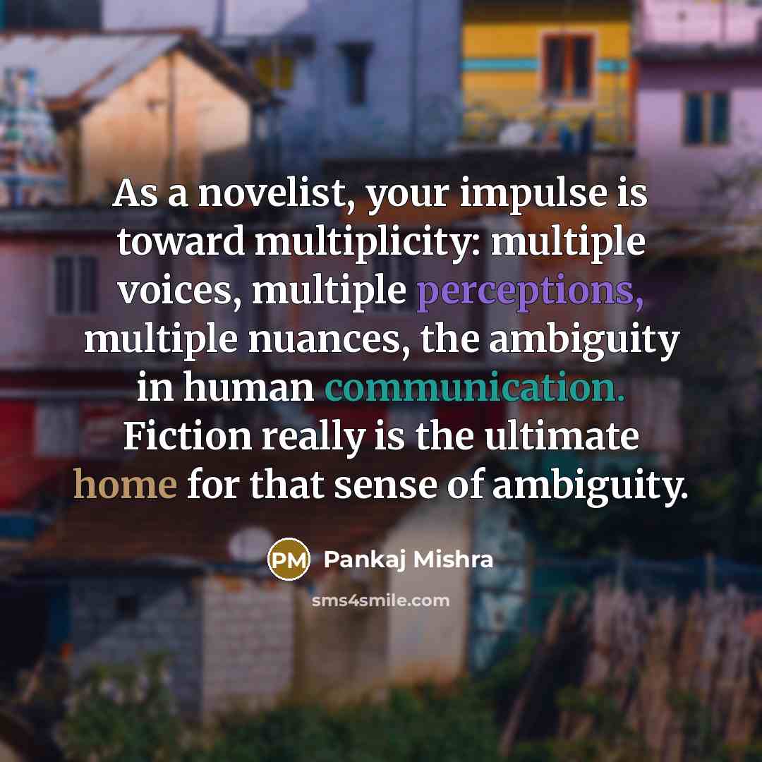 “As a novelist, your impulse is toward multiplicity: multiple voices, multiple perceptions, multiple nuances, the ambiguity in human communication. Fiction really is the ultimate home for that sense of ambiguity.” quote by Pankaj Mishra