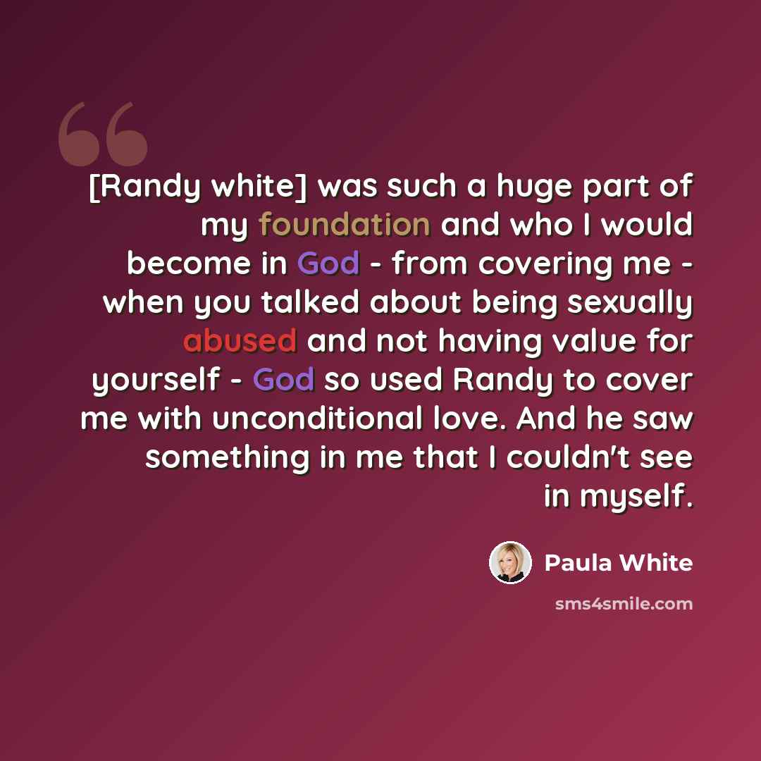“[Randy white] was such a huge part of my foundation and who I would become in God - from covering me - when you talked about being sexually abused and not having value for yourself - God so used Randy to cover me with unconditional love. And he saw something in me that I couldn't see in myself.” quote by Paula White