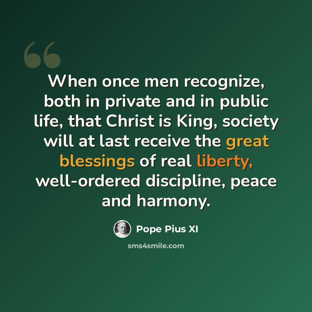 “When once men recognize, both in private and in public life, that Christ is King, society will at last receive the great blessings of real liberty, well-ordered discipline, peace and harmony.” quote by Pope Pius XI