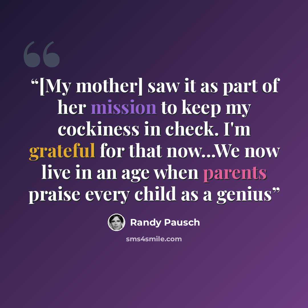 “[My mother] saw it as part of her mission to keep my cockiness in check. I'm grateful for that now...We now live in an age when parents praise every child as a genius” quote by Randy Pausch