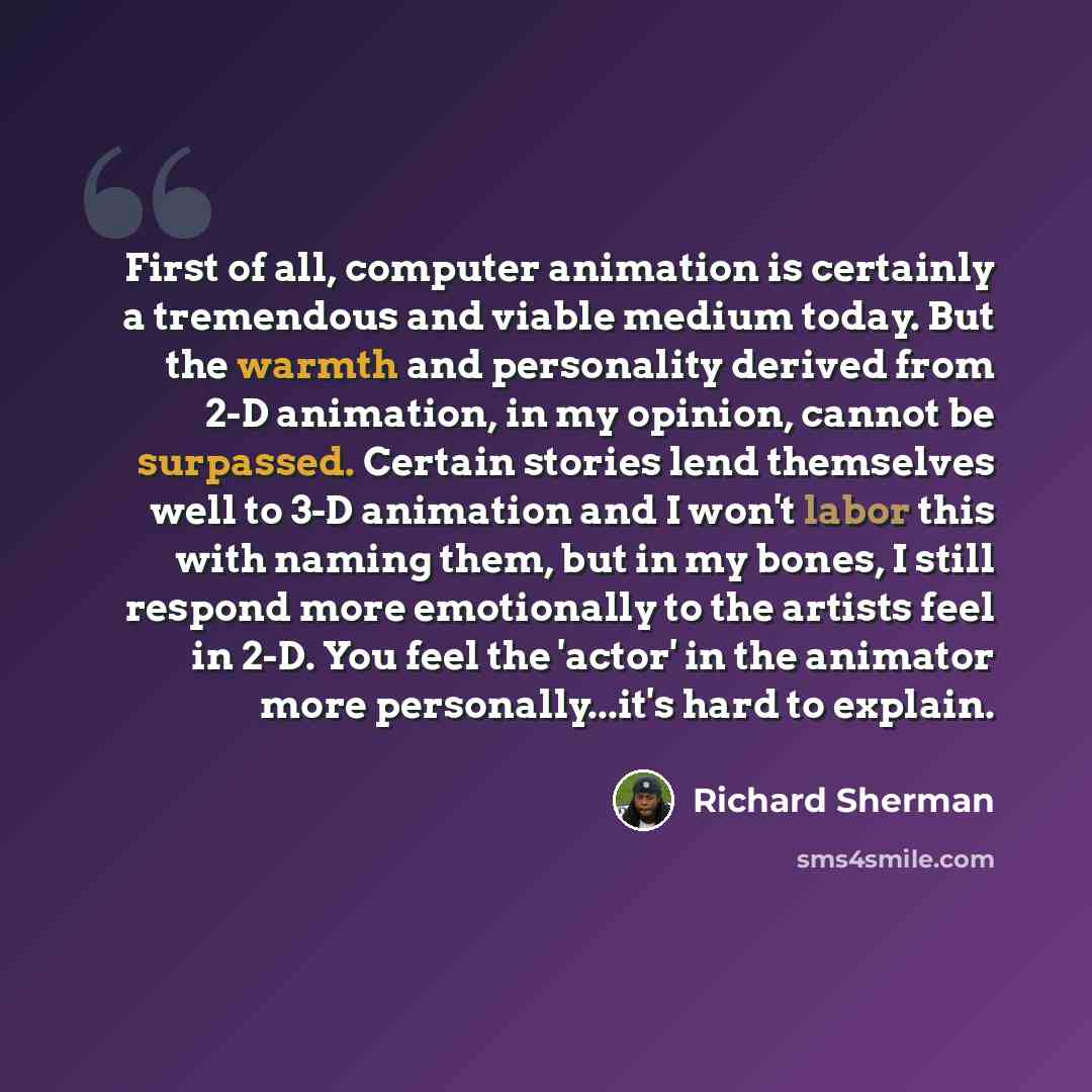 “First of all, computer animation is certainly a tremendous and viable medium today. But the warmth and personality derived from 2-D animation, in my opinion, cannot be surpassed. Certain stories lend themselves well to 3-D animation and I won't labor this with naming them, but in my bones, I still…” quote by Richard Sherman