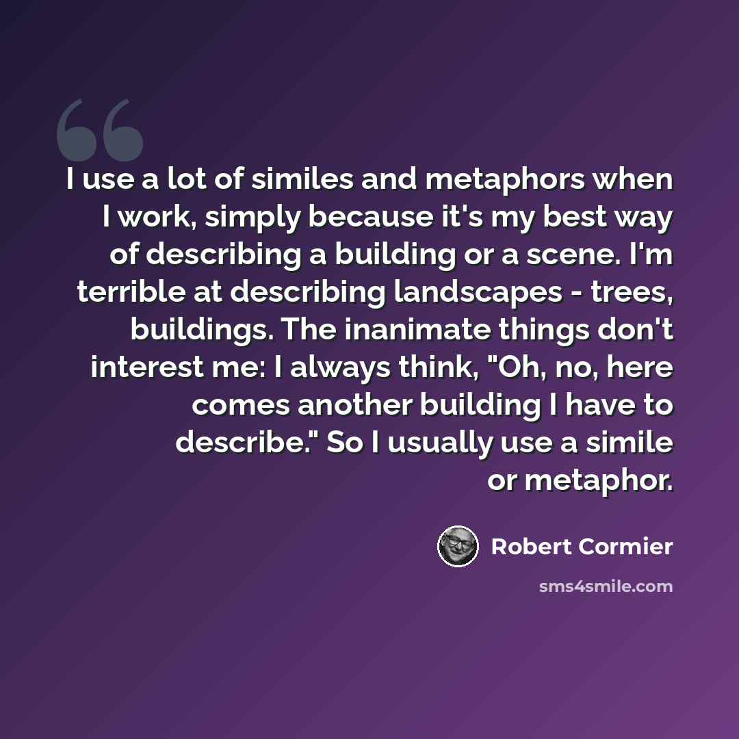 “I use a lot of similes and metaphors when I work, simply because it's my best way of describing a building or a scene. I'm terrible at describing landscapes - trees, buildings. The inanimate things don't interest me: I always think, "Oh, no, here comes another building I have to describe." So I…” quote by Robert Cormier