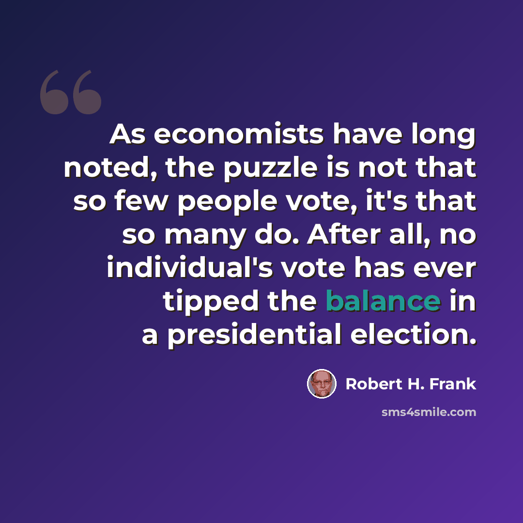 “As economists have long noted, the puzzle is not that so few people vote, it's that so many do. After all, no individual's vote has ever tipped the balance in a presidential election.” quote by Robert H. Frank