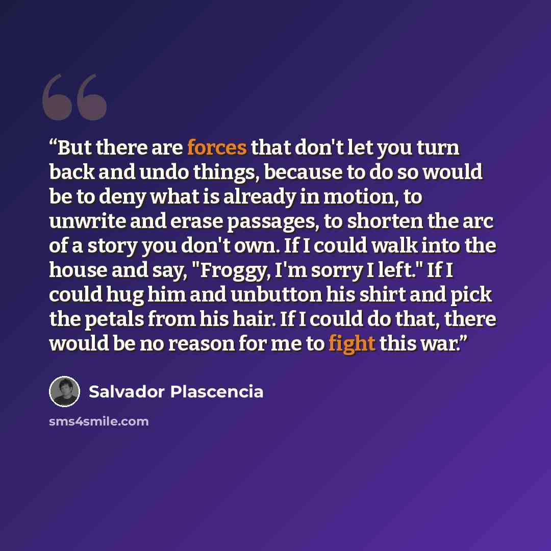 “But there are forces that don't let you turn back and undo things, because to do so would be to deny what is already in motion, to unwrite and erase passages, to shorten the arc of a story you don't own. If I could walk into the house and say, "Froggy, I'm sorry I left." If I could hug him and…” quote by Salvador Plascencia