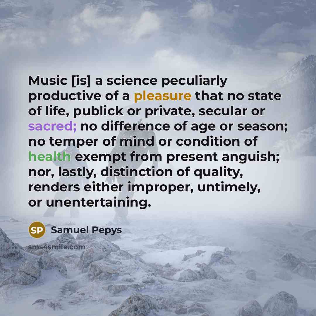 “Music [is] a science peculiarly productive of a pleasure that no state of life, publick or private, secular or sacred; no difference of age or season; no temper of mind or condition of health exempt from present anguish; nor, lastly, distinction of quality, renders either improper, untimely, or…” quote by Samuel Pepys