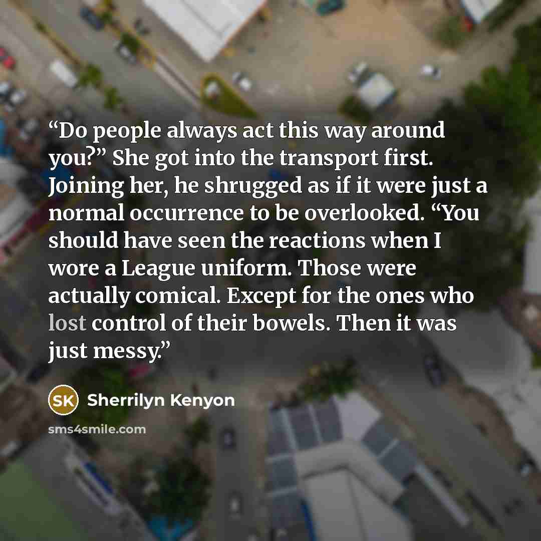 “Do people always act this way around you?” She got into the transport first. Joining her, he shrugged as if it were just a normal occurrence to be overlooked. “You should have seen the reactions when I wore a League uniform. Those were actually comical. Except for the ones who lost control of…” quote by Sherrilyn Kenyon