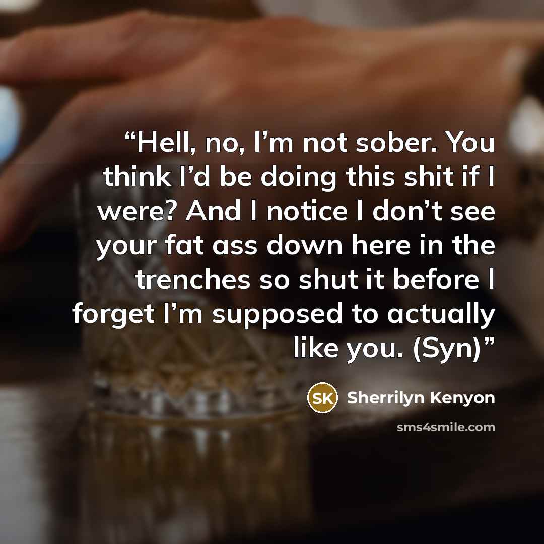 “Hell, no, I’m not sober. You think I’d be doing this shit if I were? And I notice I don’t see your fat ass down here in the trenches so shut it before I forget I’m supposed to actually like you. (Syn)” quote by Sherrilyn Kenyon