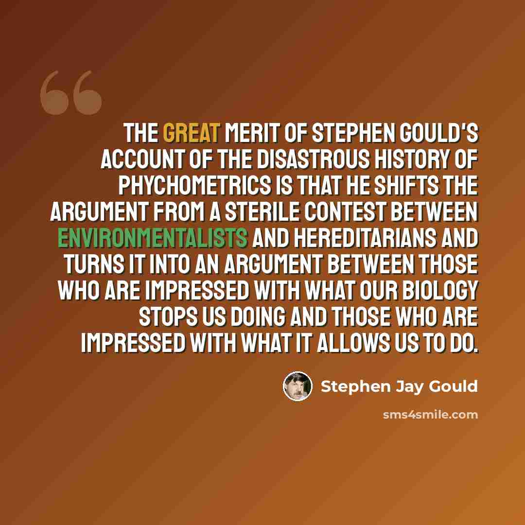 “The great merit of Stephen Gould's account of the disastrous history of phychometrics is that he shifts the argument from a sterile contest between environmentalists and hereditarians and turns it into an argument between those who are impressed with what our biology stops us doing and those who…” quote by Stephen Jay Gould