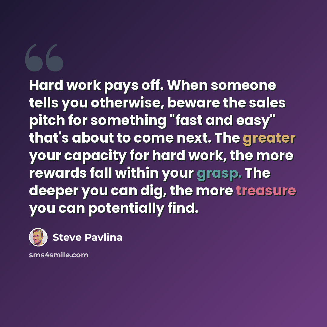 “Hard work pays off. When someone tells you otherwise, beware the sales pitch for something "fast and easy" that's about to come next. The greater your capacity for hard work, the more rewards fall within your grasp. The deeper you can dig, the more treasure you can potentially find.” quote by Steve Pavlina