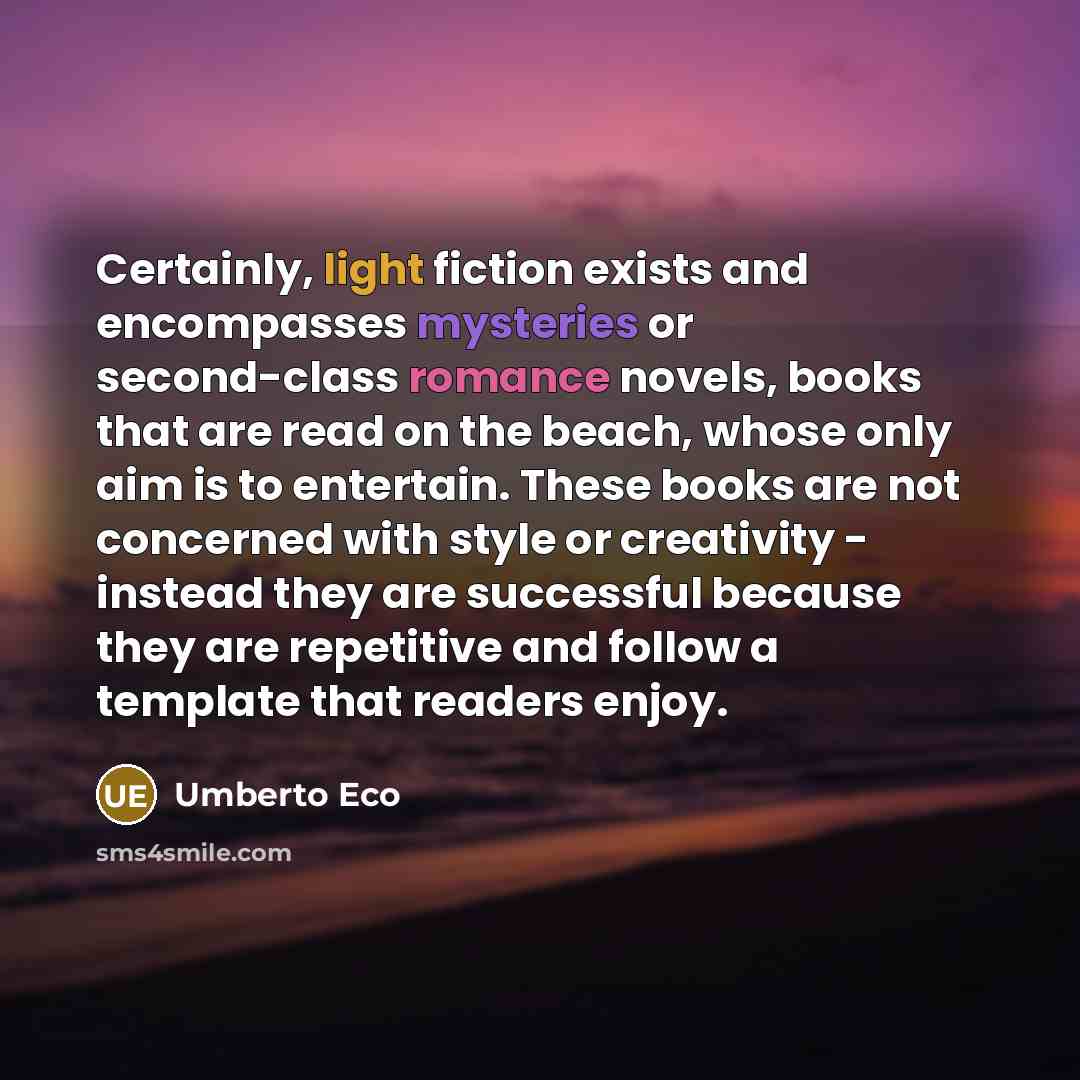 “Certainly, light fiction exists and encompasses mysteries or second-class romance novels, books that are read on the beach, whose only aim is to entertain. These books are not concerned with style or creativity - instead they are successful because they are repetitive and follow a template that…” quote by Umberto Eco