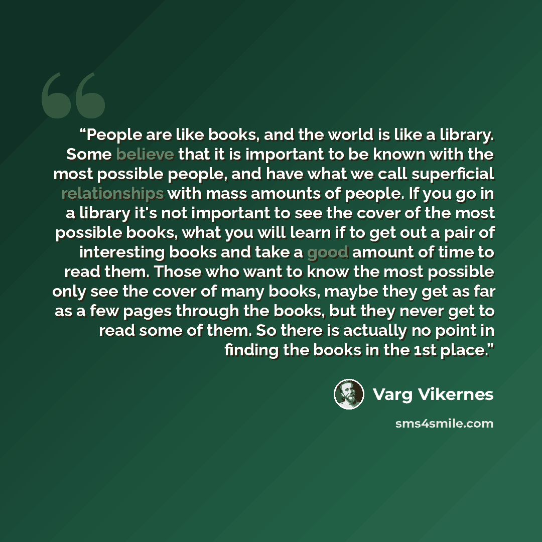 “People are like books, and the world is like a library. Some believe that it is important to be known with the most possible people, and have what we call superficial relationships with mass amounts of people. If you go in a library it's not important to see the cover of the most possible books…” quote by Varg Vikernes