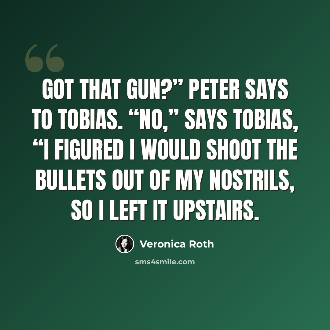 “Got that gun?” Peter says to Tobias. “No,” says Tobias, “I figured I would shoot the bullets out of my nostrils, so I left it upstairs.” quote by Veronica Roth
