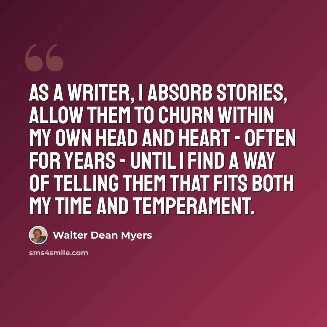 “As a writer, I absorb stories, allow them to churn within my own head and heart - often for years - until I find a way of telling them that fits both my time and temperament.” quote by Walter Dean Myers