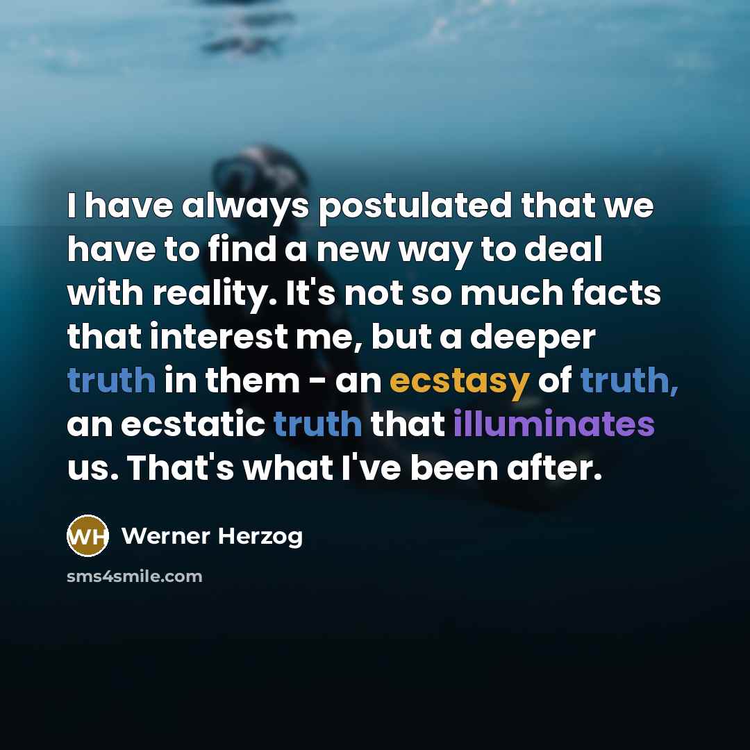 “I have always postulated that we have to find a new way to deal with reality. It's not so much facts that interest me, but a deeper truth in them - an ecstasy of truth, an ecstatic truth that illuminates us. That's what I've been after.” quote by Werner Herzog
