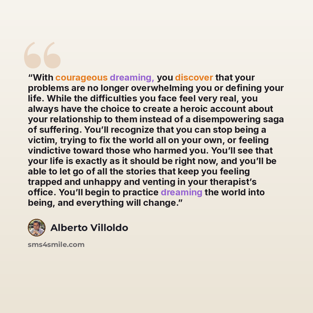 “With courageous dreaming, you discover that your problems are no longer overwhelming you or defining your life. While the difficulties you face feel very real, you always have the choice to create a heroic account about your relationship to them instead of a disempowering saga of suffering. You’ll…” quote by Alberto Villoldo