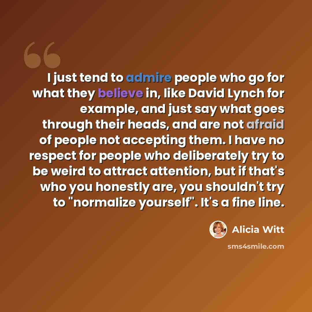 “I just tend to admire people who go for what they believe in, like David Lynch for example, and just say what goes through their heads, and are not afraid of people not accepting them. I have no respect for people who deliberately try to be weird to attract attention, but if that's who you…” quote by Alicia Witt
