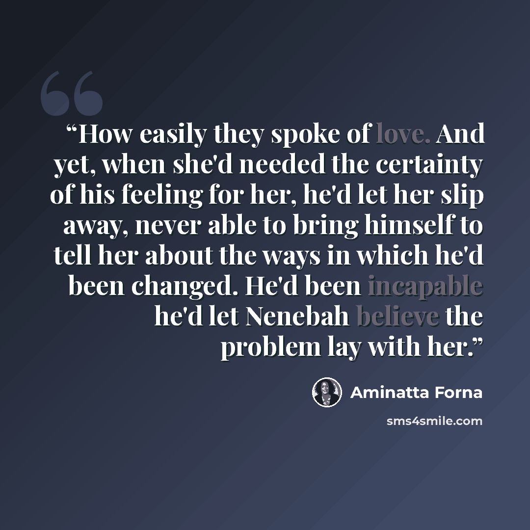 “How easily they spoke of love. And yet, when she'd needed the certainty of his feeling for her, he'd let her slip away, never able to bring himself to tell her about the ways in which he'd been changed. He'd been incapable he'd let Nenebah believe the problem lay with her.” quote by Aminatta Forna