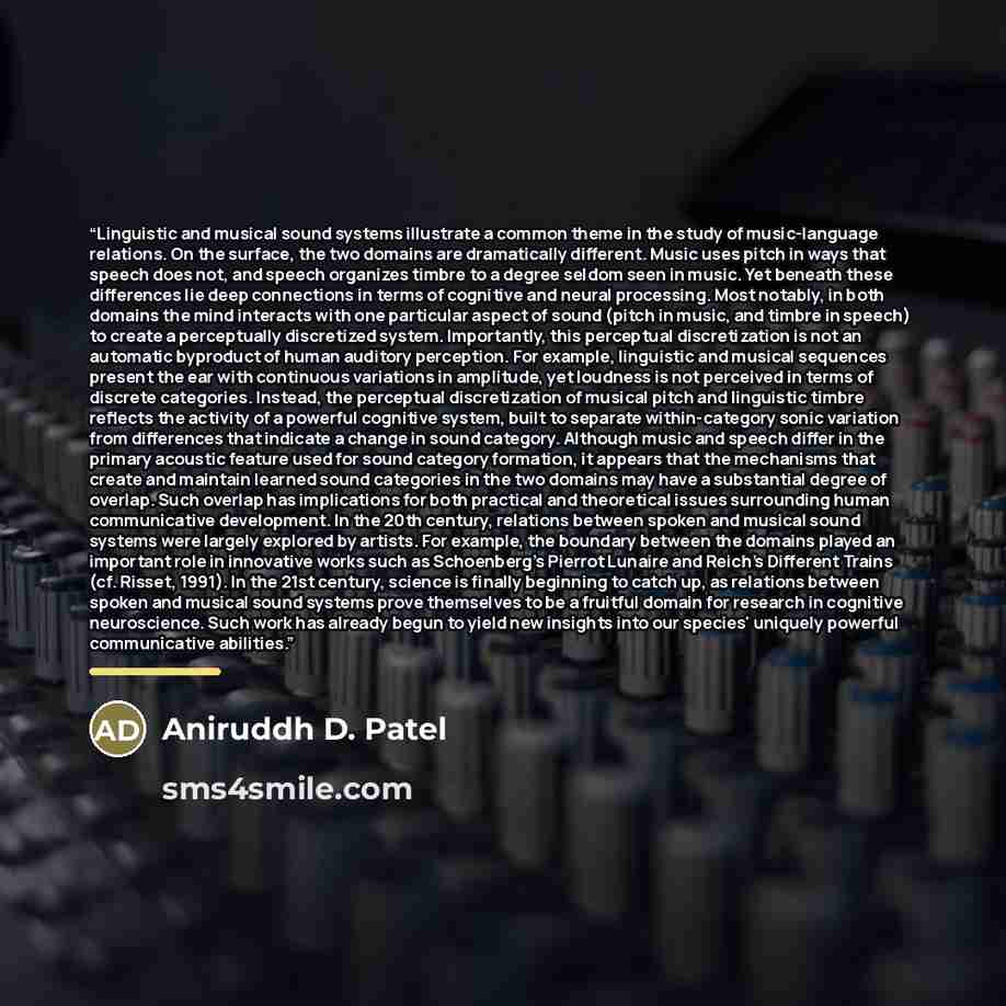 “Linguistic and musical sound systems illustrate a common theme in the study of music-language relations. On the surface, the two domains are dramatically different. Music uses pitch in ways that speech does not, and speech organizes timbre to a degree seldom seen in music. Yet beneath these…” quote by Anonymous