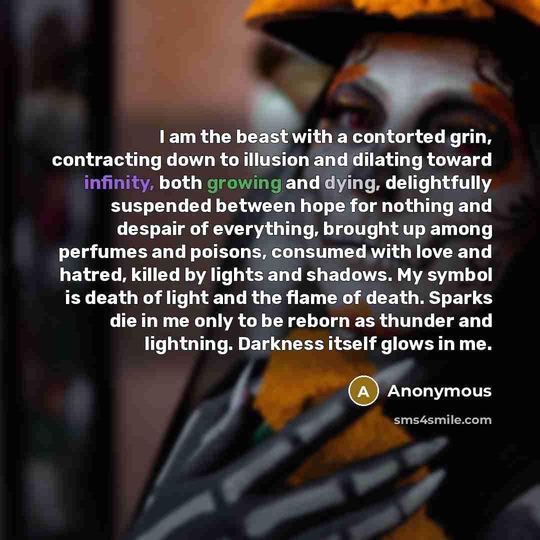 “I am the beast with a contorted grin, contracting down to illusion and dilating toward infinity, both growing and dying, delightfully suspended between hope for nothing and despair of everything, brought up among perfumes and poisons, consumed with love and hatred, killed by lights and shadows. My…” quote by Anonymous