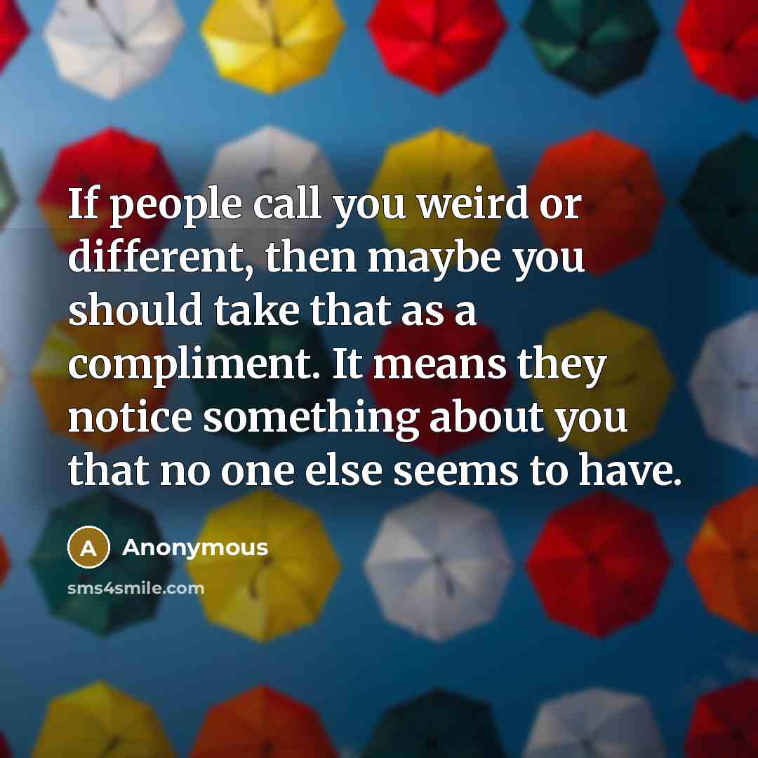 “If people call you weird or different, then maybe you should take that as a compliment. It means they notice something about you that no one else seems to have.” quote by Anonymous