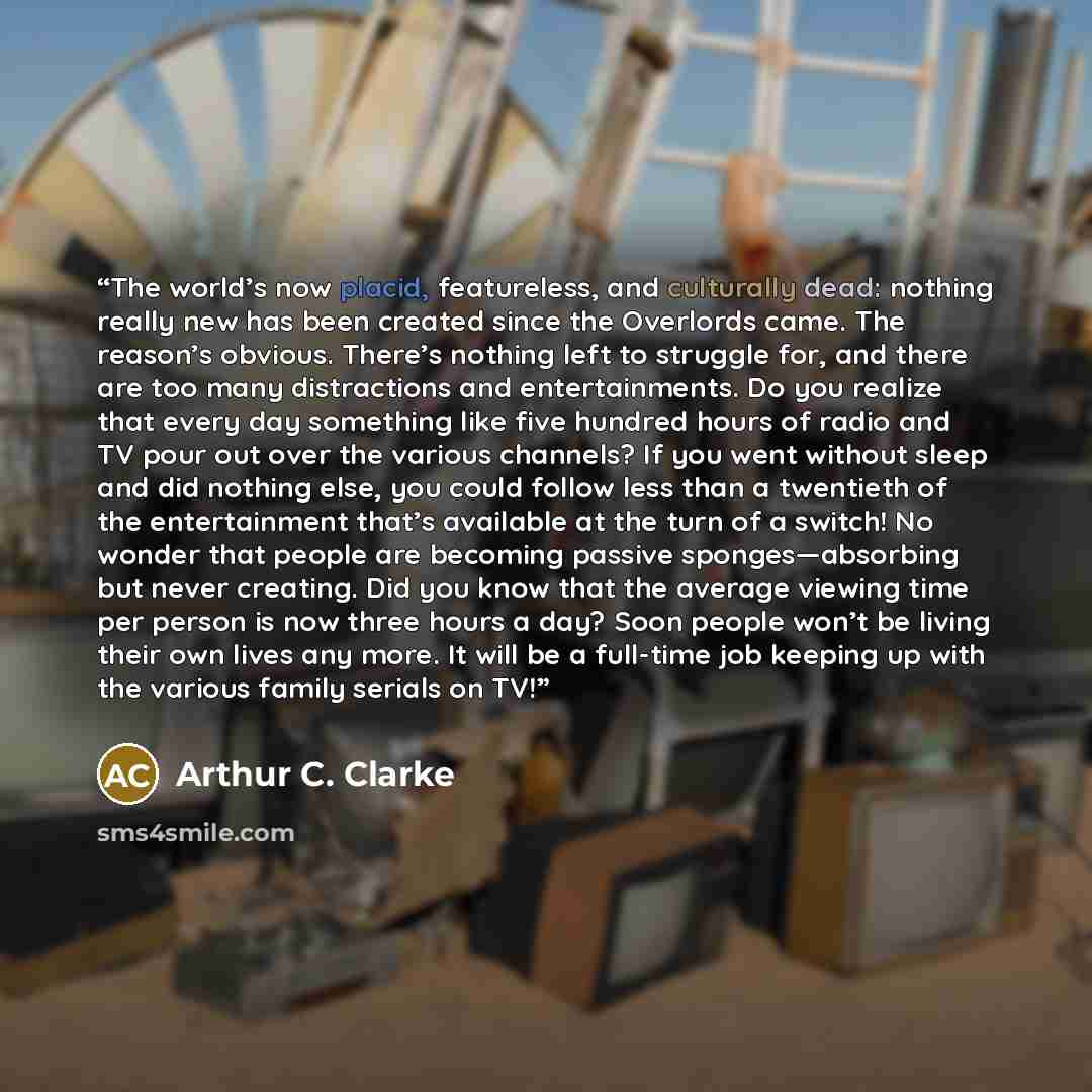 “The world’s now placid, featureless, and culturally dead: nothing really new has been created since the Overlords came. The reason’s obvious. There’s nothing left to struggle for, and there are too many distractions and entertainments. Do you realize that every day something like five hundred…” quote by Arthur C. Clarke