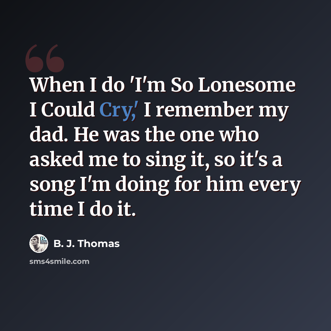 “When I do 'I'm So Lonesome I Could Cry,' I remember my dad. He was the one who asked me to sing it, so it's a song I'm doing for him every time I do it.” quote by B. J. Thomas