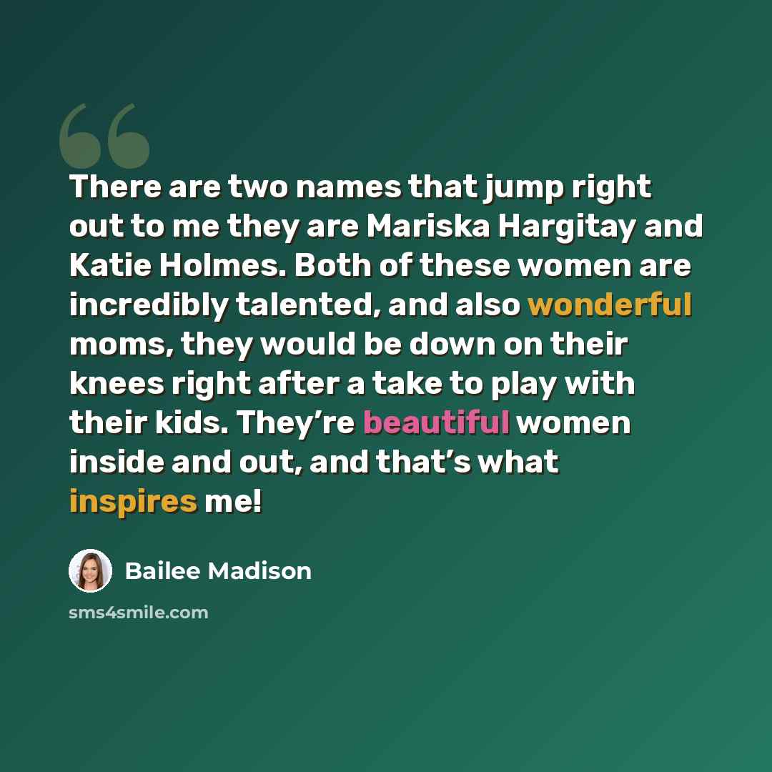 “There are two names that jump right out to me they are Mariska Hargitay and Katie Holmes. Both of these women are incredibly talented, and also wonderful moms, they would be down on their knees right after a take to play with their kids. They’re beautiful women inside and out, and that’s what…” quote by Bailee Madison