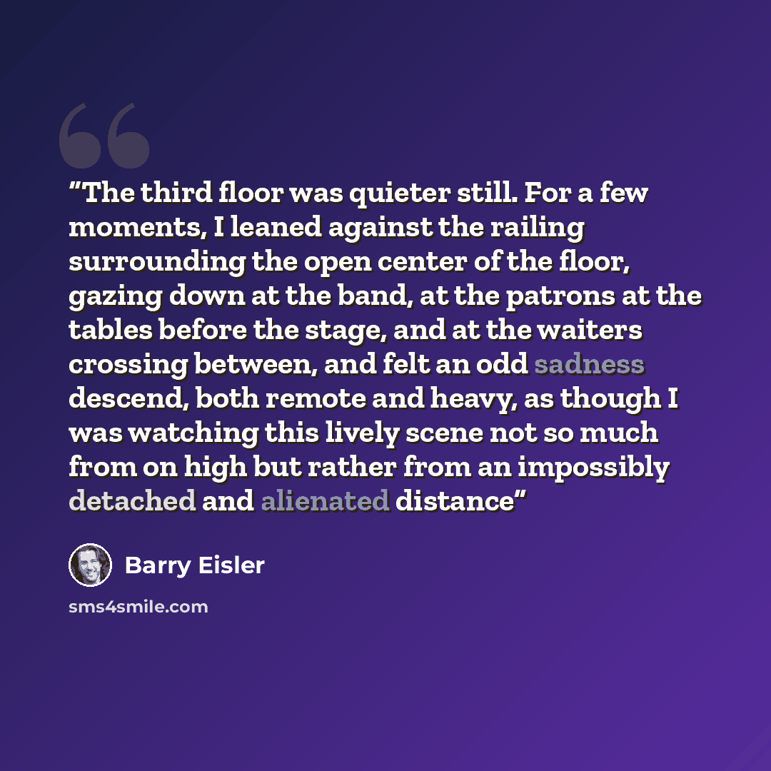 “The third floor was quieter still. For a few moments, I leaned against the railing surrounding the open center of the floor, gazing down at the band, at the patrons at the tables before the stage, and at the waiters crossing between, and felt an odd sadness descend, both remote and heavy, as…” quote by Barry Eisler