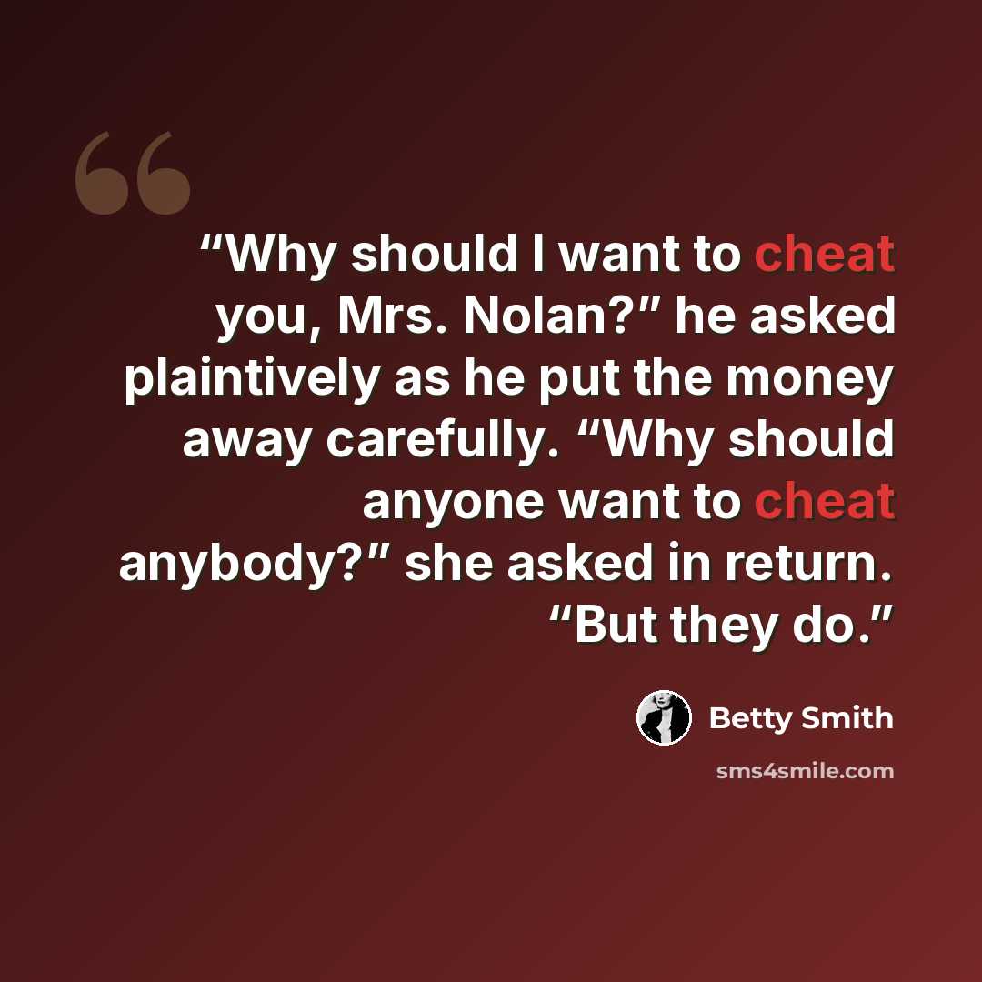 “Why should I want to cheat you, Mrs. Nolan?” he asked plaintively as he put the money away carefully. “Why should anyone want to cheat anybody?” she asked in return. “But they do.” quote by Betty Smith