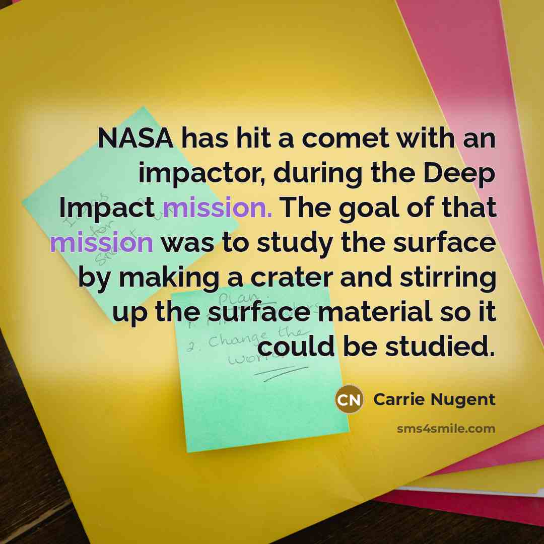 “NASA has hit a comet with an impactor, during the Deep Impact mission. The goal of that mission was to study the surface by making a crater and stirring up the surface material so it could be studied.” quote by Carrie Nugent
