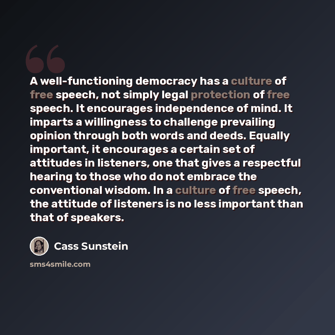 “A well-functioning democracy has a culture of free speech, not simply legal protection of free speech. It encourages independence of mind. It imparts a willingness to challenge prevailing opinion through both words and deeds. Equally important, it encourages a certain set of attitudes in…” quote by Cass Sunstein