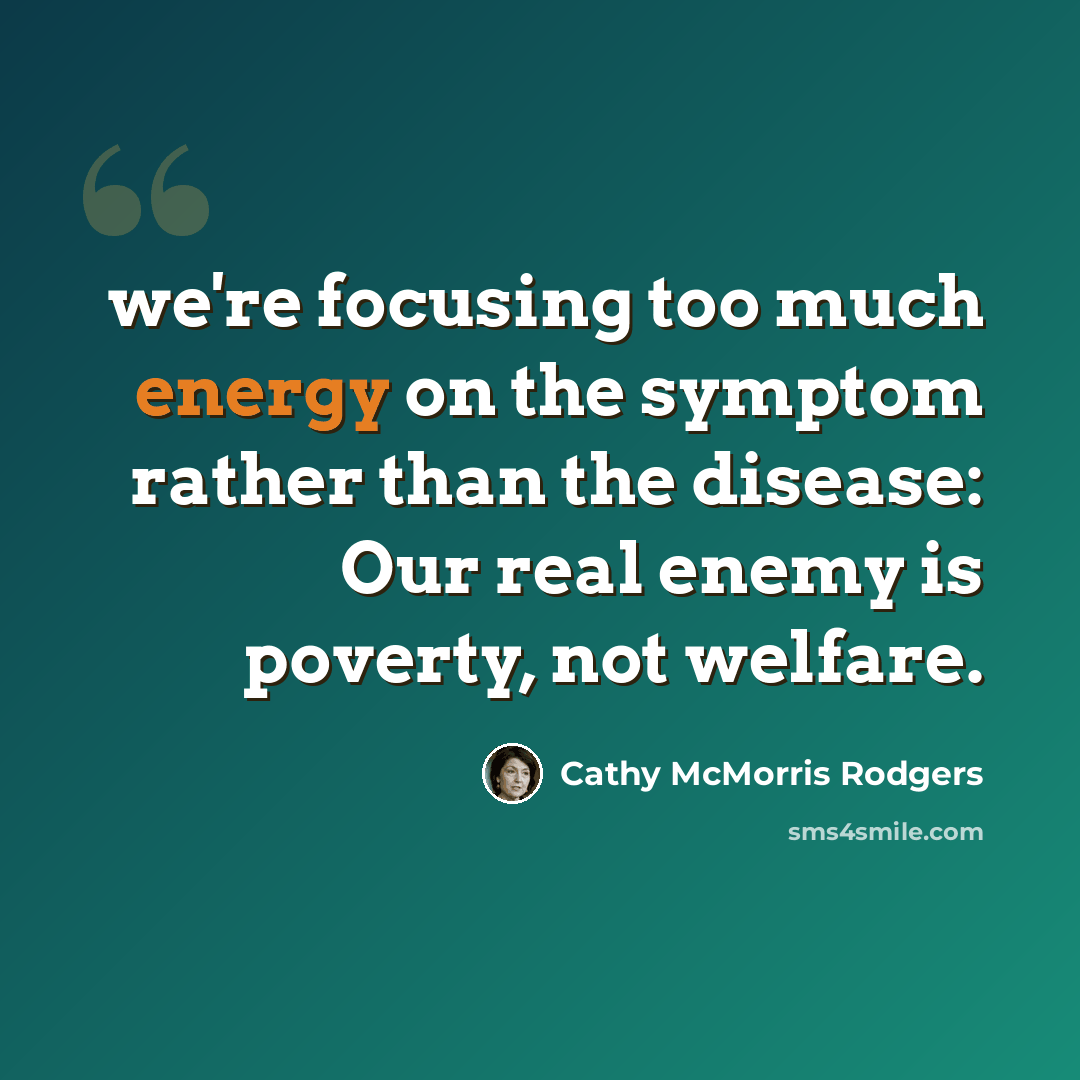 “we're focusing too much energy on the symptom rather than the disease: Our real enemy is poverty, not welfare.” quote by Cathy McMorris Rodgers
