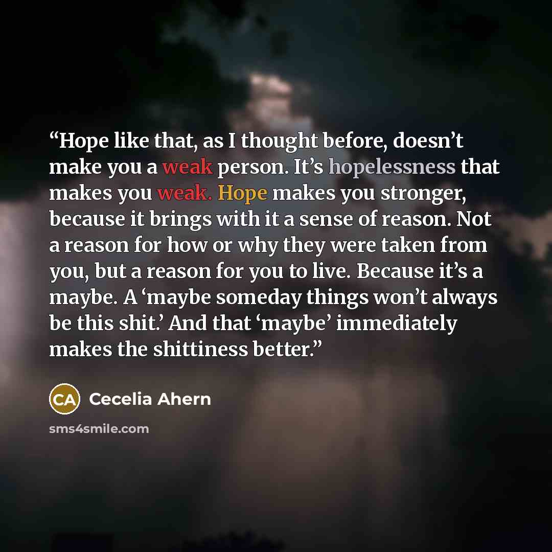 “Hope like that, as I thought before, doesn’t make you a weak person. It’s hopelessness that makes you weak. Hope makes you stronger, because it brings with it a sense of reason. Not a reason for how or why they were taken from you, but a reason for you to live. Because it’s a maybe. A ‘maybe…” quote by Cecelia Ahern