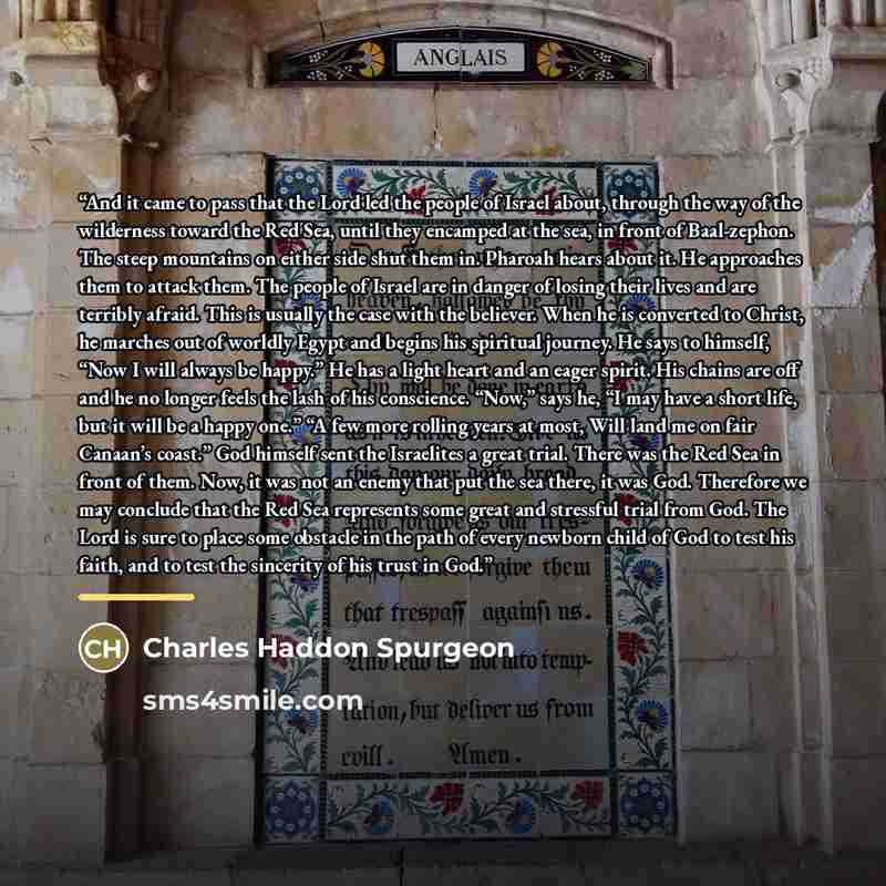 “And it came to pass that the Lord led the people of Israel about, through the way of the wilderness toward the Red Sea, until they encamped at the sea, in front of Baal-zephon. The steep mountains on either side shut them in. Pharoah hears about it. He approaches them to attack them. The people of…” quote by Charles Haddon Spurgeon