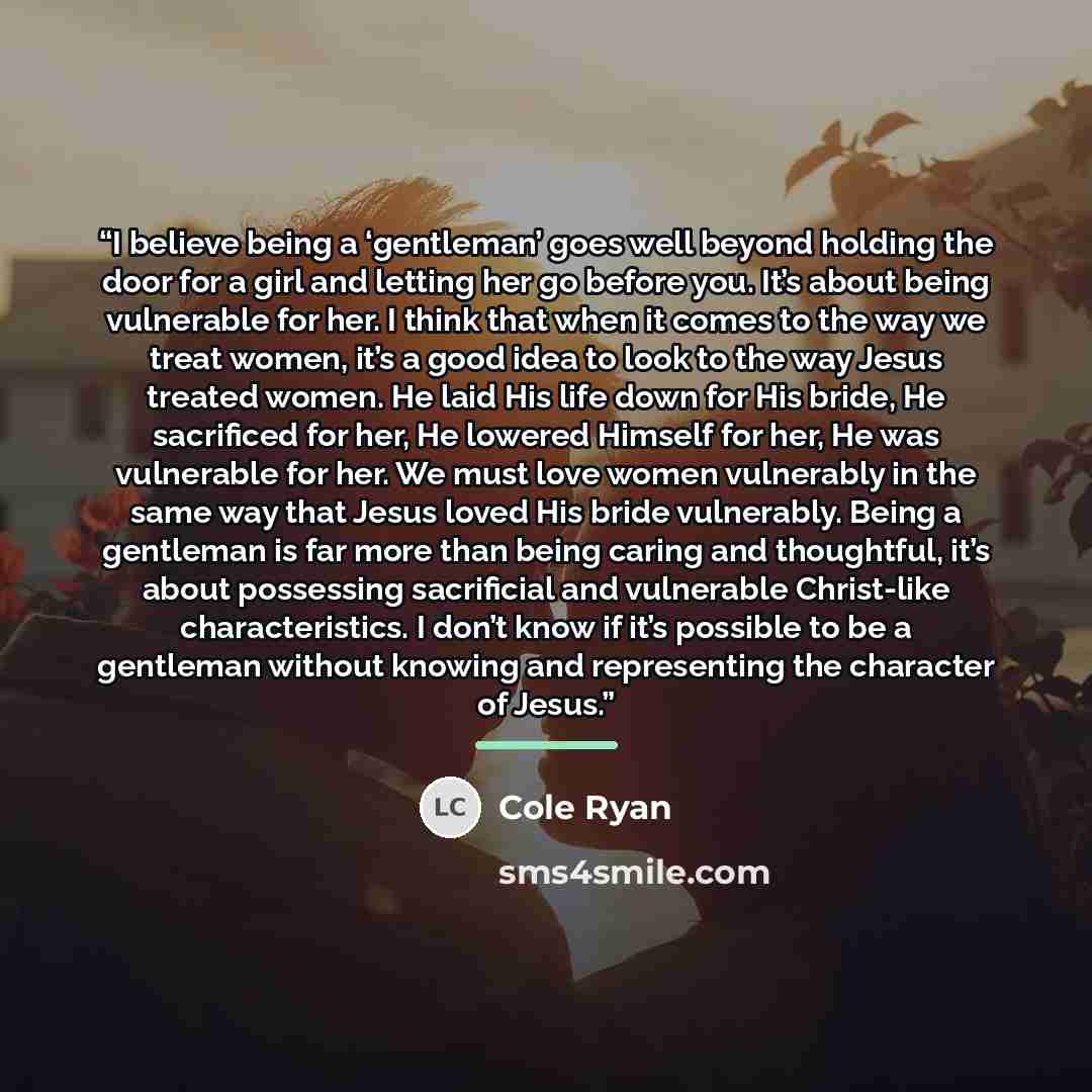 “I believe being a ‘gentleman’ goes well beyond holding the door for a girl and letting her go before you. It’s about being vulnerable for her. I think that when it comes to the way we treat women, it’s a good idea to look to the way Jesus treated women. He laid His life down for His bride, He…” quote by Cole Ryan