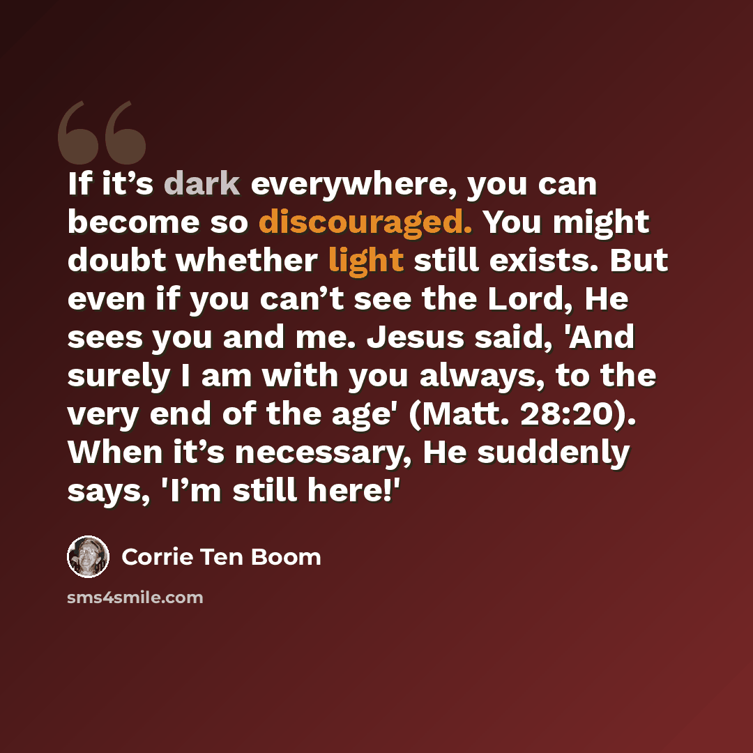 “If it’s dark everywhere, you can become so discouraged. You might doubt whether light still exists. But even if you can’t see the Lord, He sees you and me. Jesus said, 'And surely I am with you always, to the very end of the age' (Matt. 28:20). When it’s necessary, He suddenly says, 'I’m still…” quote by Corrie Ten Boom