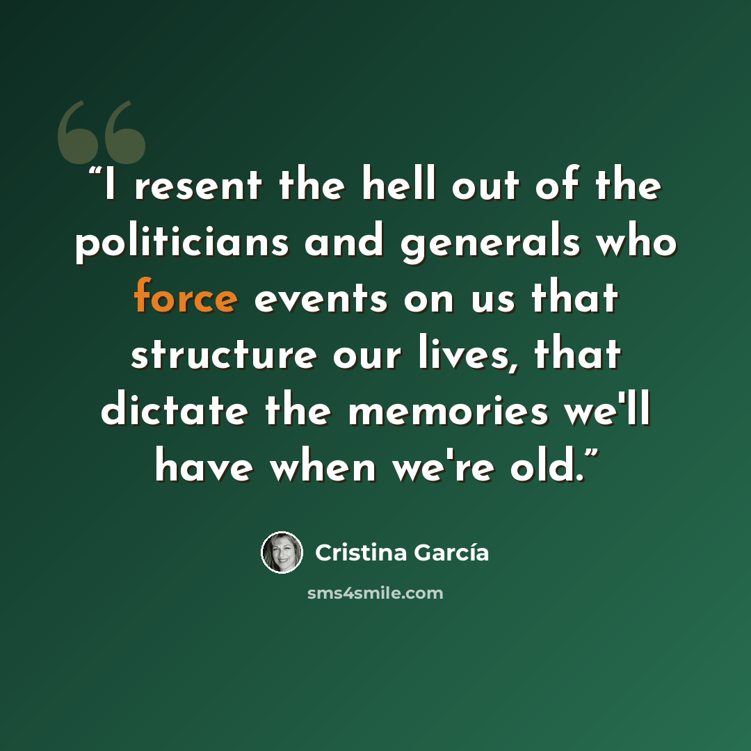 “I resent the hell out of the politicians and generals who force events on us that structure our lives, that dictate the memories we'll have when we're old.” quote by Cristina García