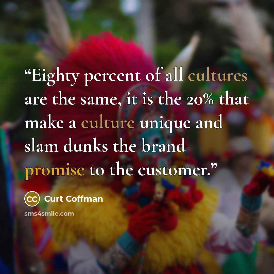 “Eighty percent of all cultures are the same, it is the 20% that make a culture unique and slam dunks the brand promise to the customer.” quote by Curt Coffman