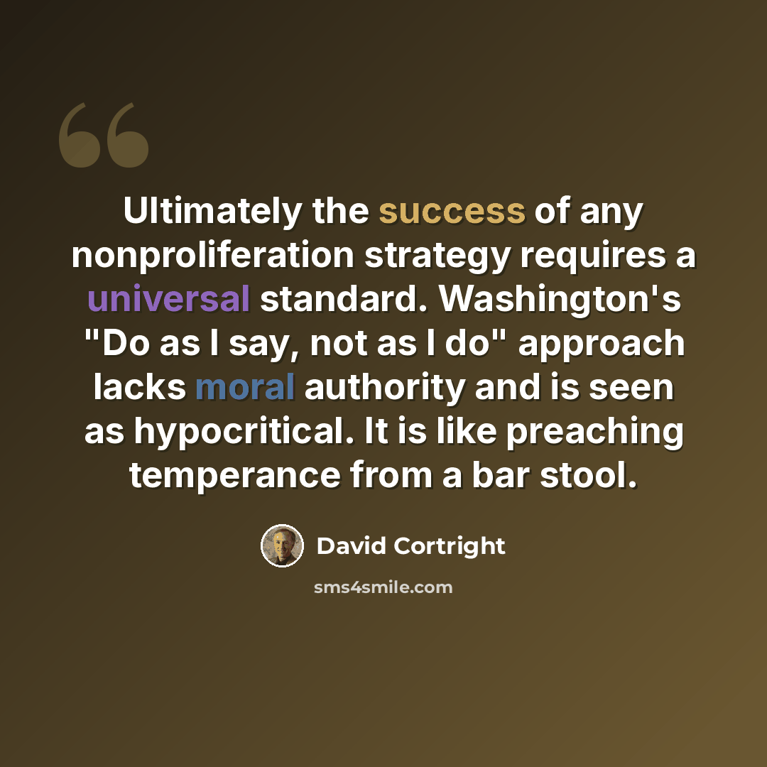 “Ultimately the success of any nonproliferation strategy requires a universal standard. Washington's "Do as I say, not as I do" approach lacks moral authority and is seen as hypocritical. It is like preaching temperance from a bar stool.” quote by David Cortright