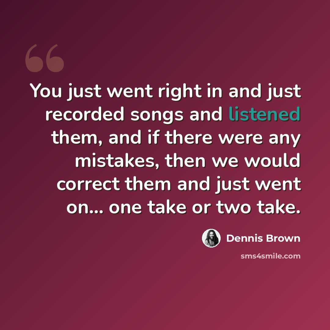 “You just went right in and just recorded songs and listened them, and if there were any mistakes, then we would correct them and just went on... one take or two take.” quote by Dennis Brown