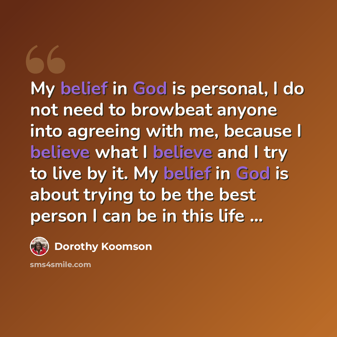 “My belief in God is personal, I do not need to browbeat anyone into agreeing with me, because I believe what I believe and I try to live by it. My belief in God is about trying to be the best person I can be in this life ...” quote by Dorothy Koomson