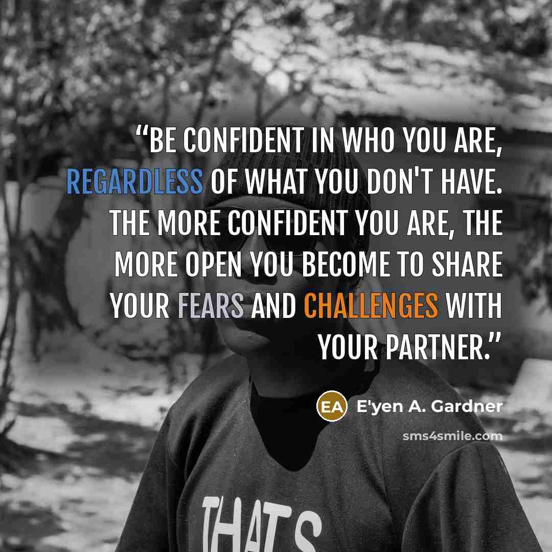 “Be confident in who you are, regardless of what you don't have. The more confident you are, the more open you become to share your fears and challenges with your partner.” quote by E'yen A. Gardner
