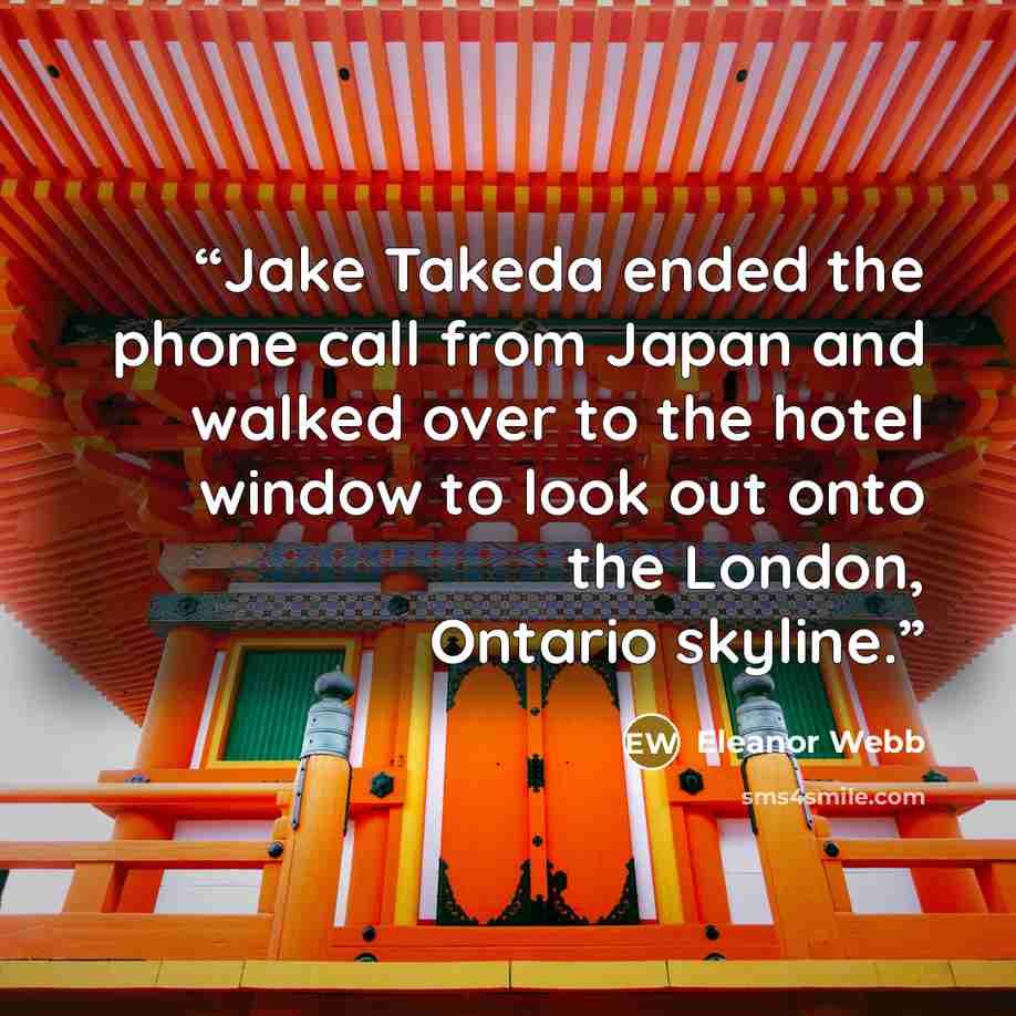 “Jake Takeda ended the phone call from Japan and walked over to the hotel window to look out onto the London, Ontario skyline.” quote by Eleanor Webb